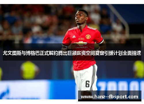 尤文图斯与博格巴正式解约腾出巨额薪资空间夏窗引援计划全面提速