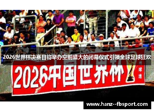 2026世界杯决赛日将举办空前盛大的闭幕仪式引领全球足球狂欢
